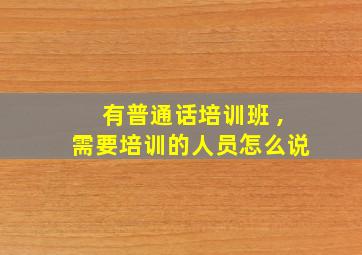 有普通话培训班 ,需要培训的人员怎么说